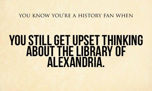 You know you're a history fan when you still get upset thinking about the library of Alexandria.