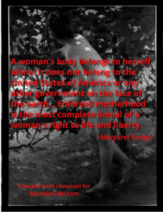 A black and white photo of a nude woman in front of a small tree. Red text reads: A woman's body belongs to herself alone. It does not belong to the United States of America or any other government on the face of the earth... Enforced motherhood is the most complete denial of a woman's right to life and liberty.
~Margaret Sanger
Created with rawpixel for
beverlydiehl.com
