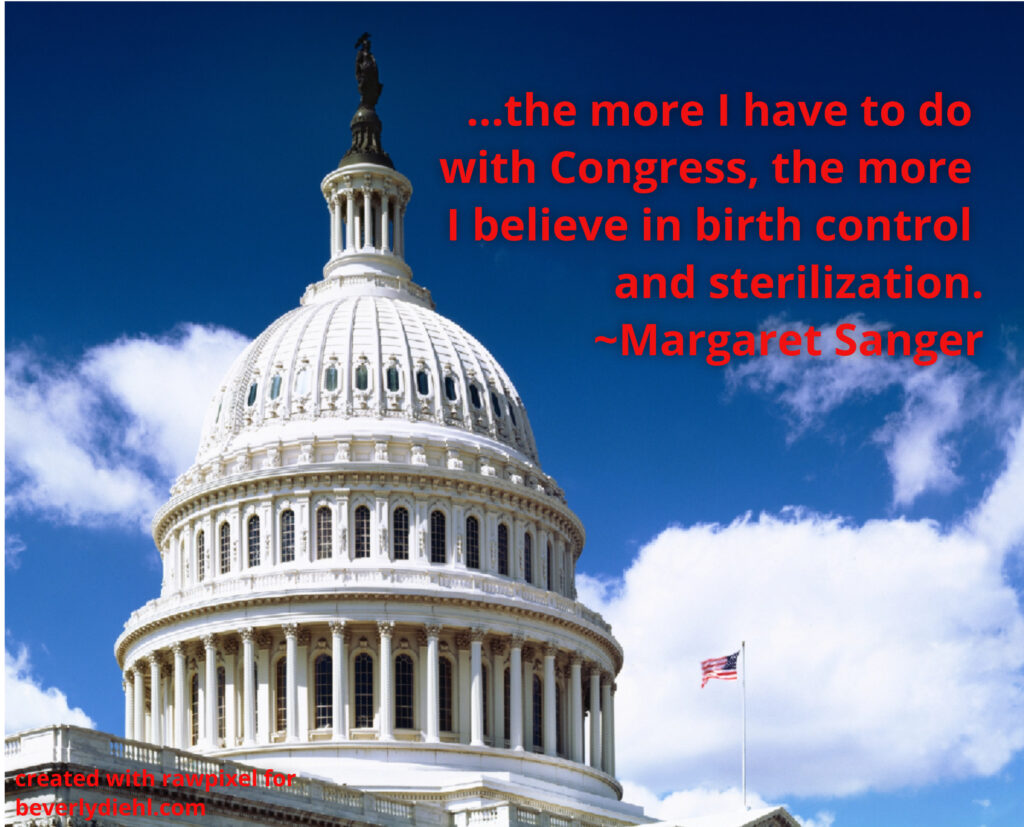 A color photograph of the United States Capitol against a blue sky with clouds. Red text reads: ...the more I have to do with Congress, the more I believe in birth control and sterilization.
~Margeret Sanger
created with rawpixel for
beverlydiehl.com